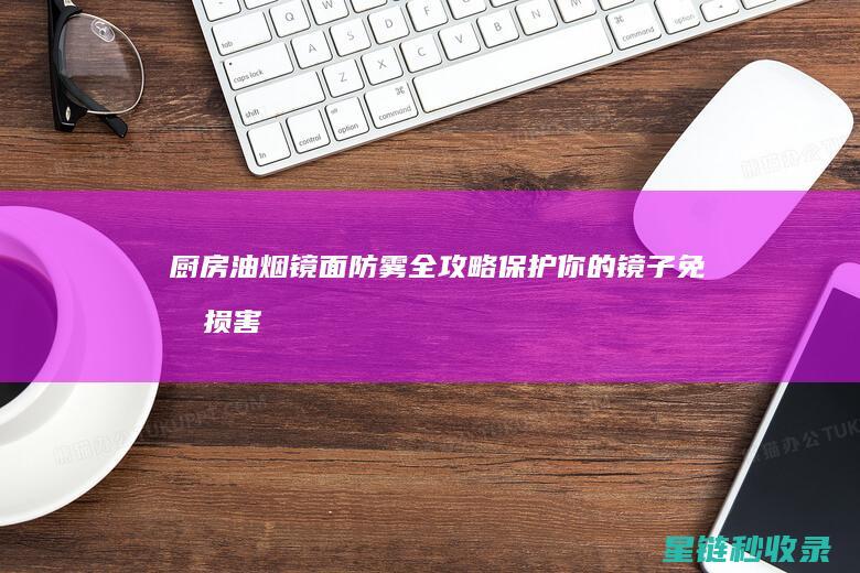 厨房油烟镜面防雾全攻略：保护你的镜子免受损害 (厨房油烟镜面怎么清洗)