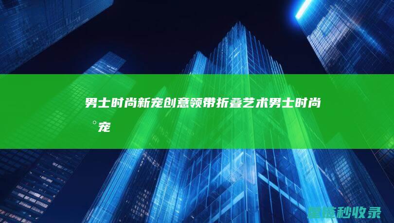 男士时尚新宠：创意领带折叠艺术 (男士时尚新宠物品牌)