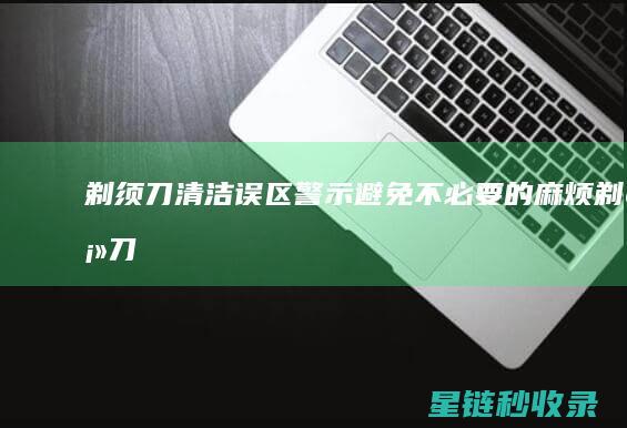 剃须刀清洁误区警示：避免不必要的麻烦 (剃须刀清洁误食怎么办)
