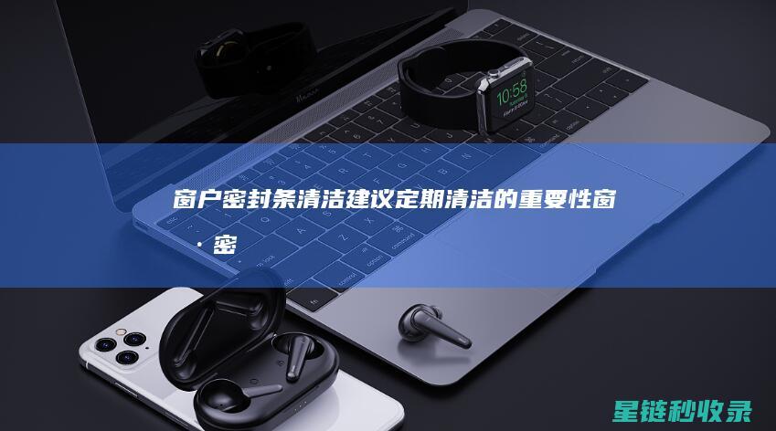 窗户密封条清洁建议：定期清洁的重要性 (窗户密封条清除神器)